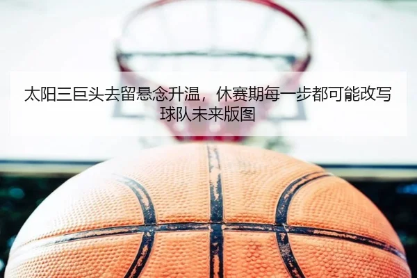 太阳三巨头去留悬念升温，休赛期每一步都可能改写球队未来版图
